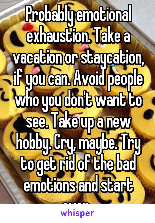 Probably emotional exhaustion. Take a vacation or staycation, if you can. Avoid people who you don't want to see. Take up a new hobby. Cry, maybe. Try to get rid of the bad emotions and start over. 
