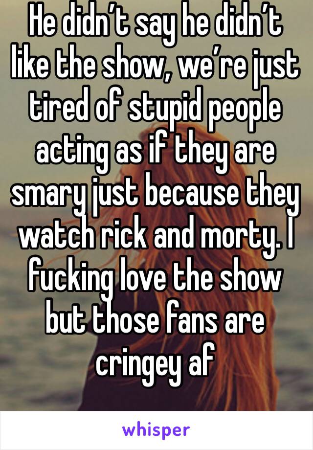 He didn’t say he didn’t like the show, we’re just tired of stupid people acting as if they are smary just because they watch rick and morty. I fucking love the show but those fans are cringey af
