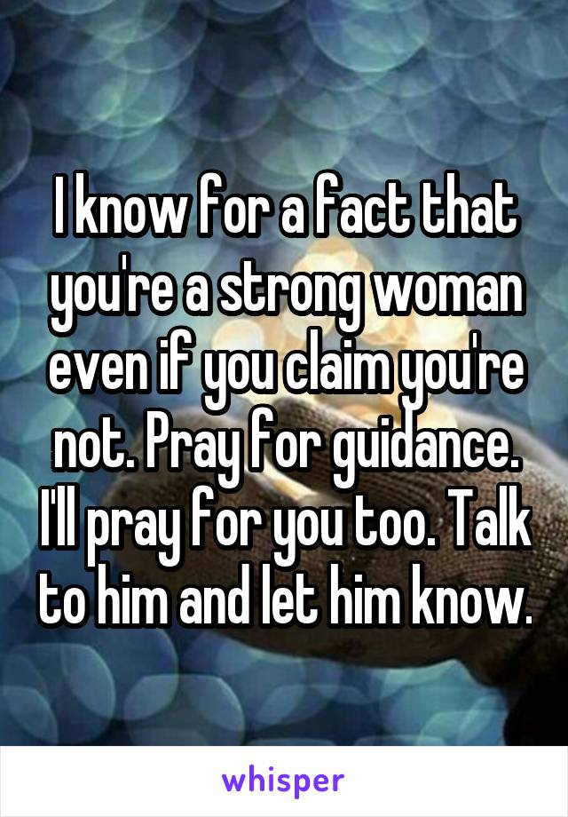 I know for a fact that you're a strong woman even if you claim you're not. Pray for guidance. I'll pray for you too. Talk to him and let him know.