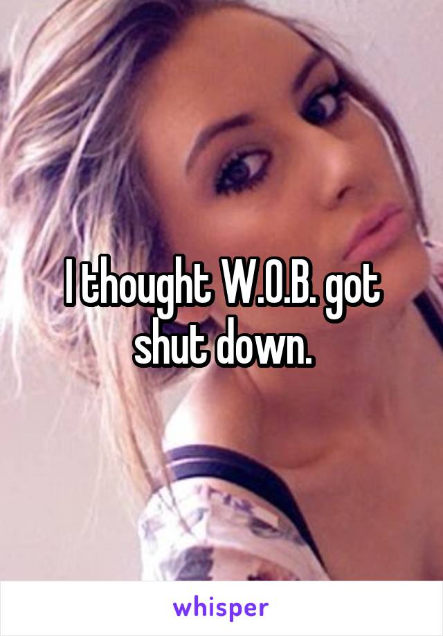 I thought W.O.B. got shut down.