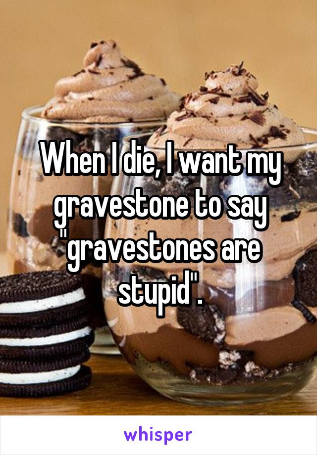 When I die, I want my gravestone to say "gravestones are stupid".