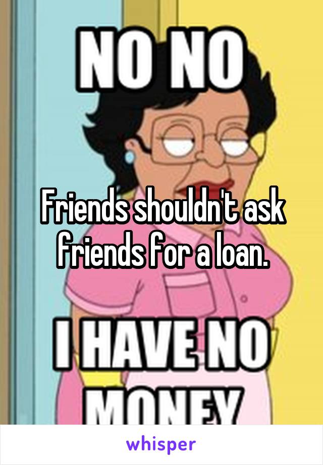 Friends shouldn't ask friends for a loan.