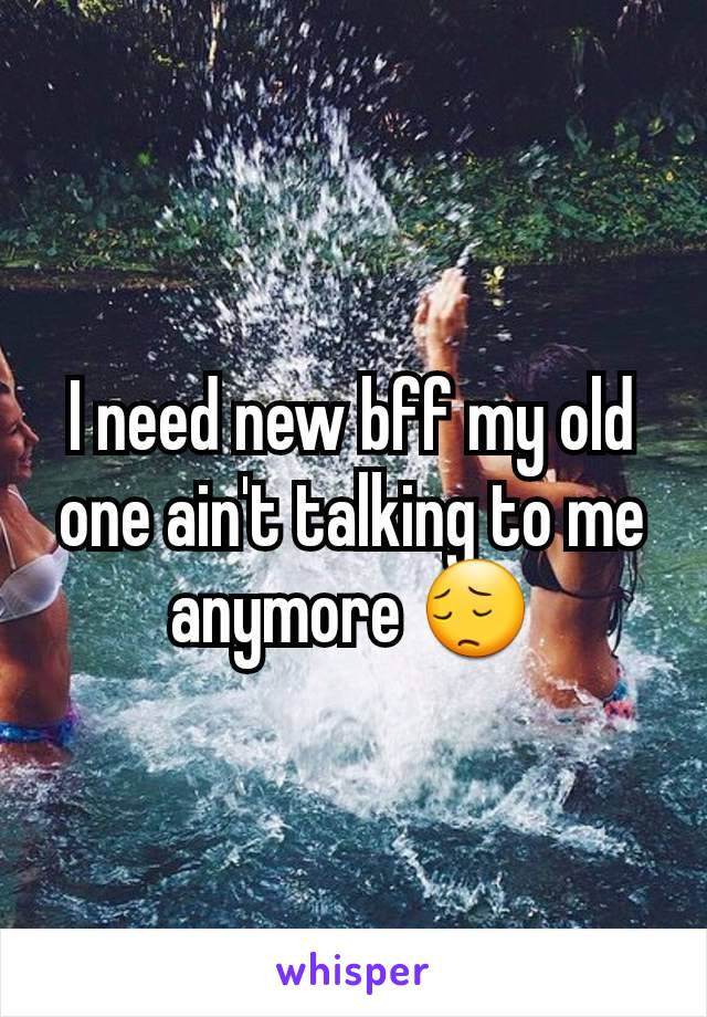 I need new bff my old one ain't talking to me anymore 😔