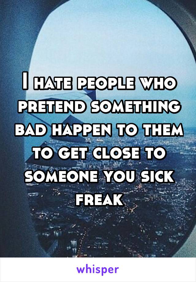 I hate people who pretend something bad happen to them to get close to someone you sick freak