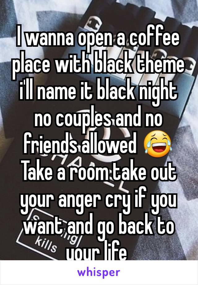 I wanna open a coffee place with black theme i'll name it black night no couples and no friends allowed 😂
Take a room take out your anger cry if you want and go back to your life 