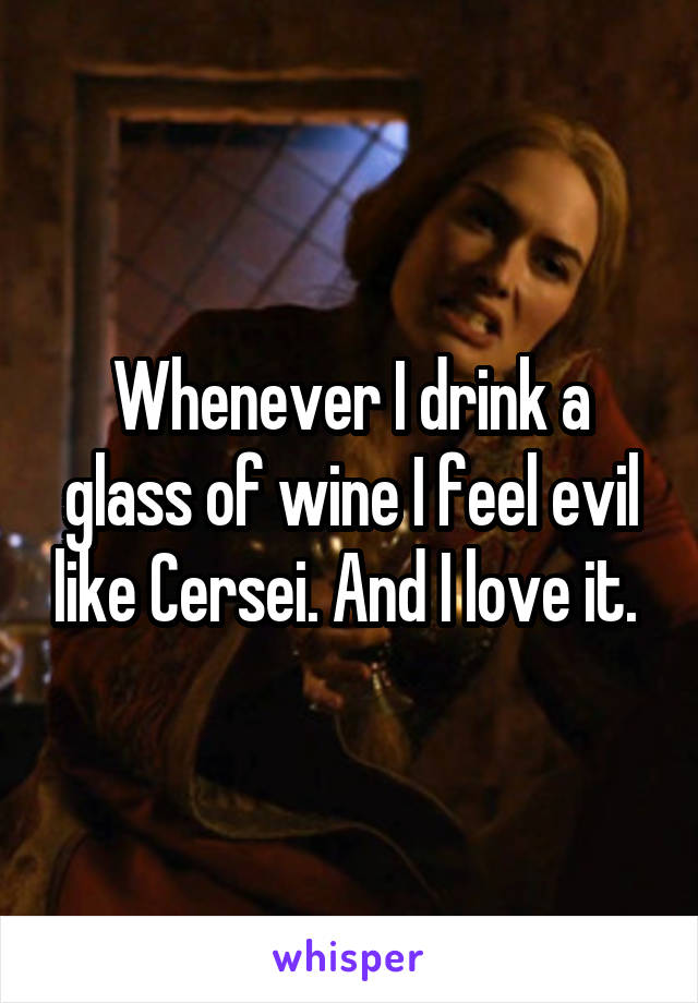 Whenever I drink a glass of wine I feel evil like Cersei. And I love it. 