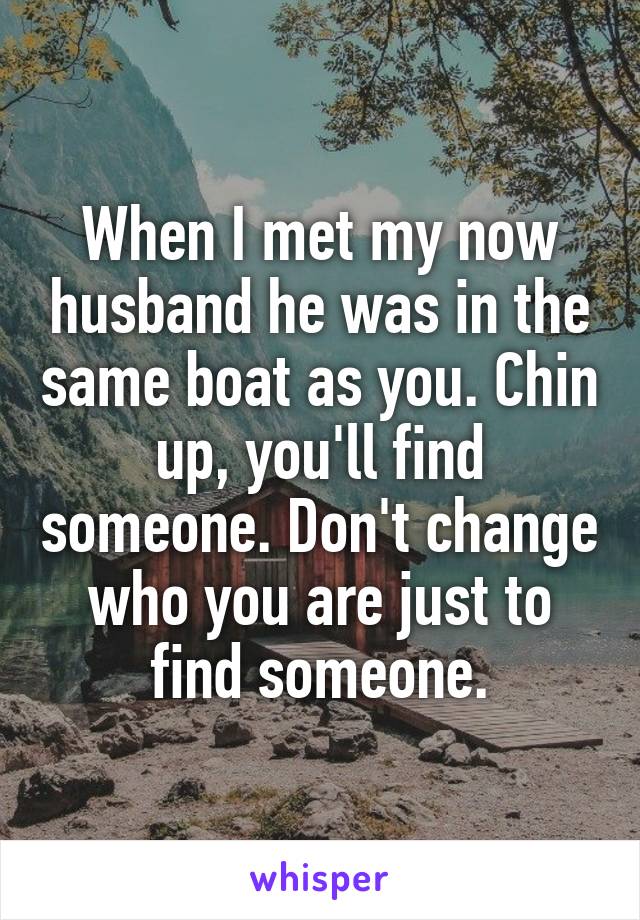 When I met my now husband he was in the same boat as you. Chin up, you'll find someone. Don't change who you are just to find someone.