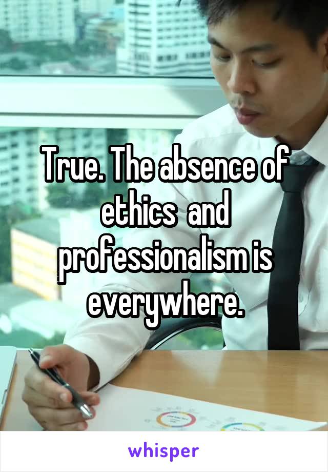 True. The absence of ethics  and professionalism is everywhere.