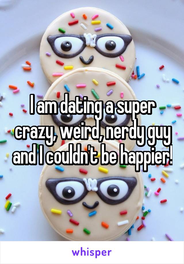 I am dating a super crazy, weird, nerdy guy and I couldn't be happier!