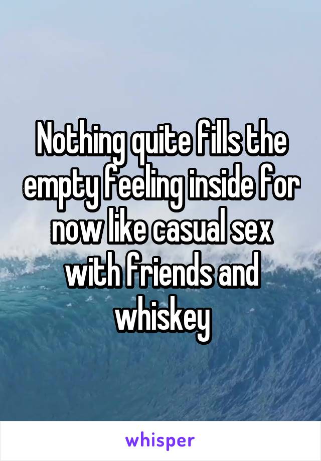 Nothing quite fills the empty feeling inside for now like casual sex with friends and whiskey