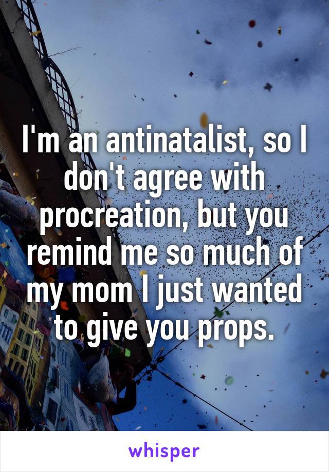 I'm an antinatalist, so I don't agree with procreation, but you remind me so much of my mom I just wanted to give you props.