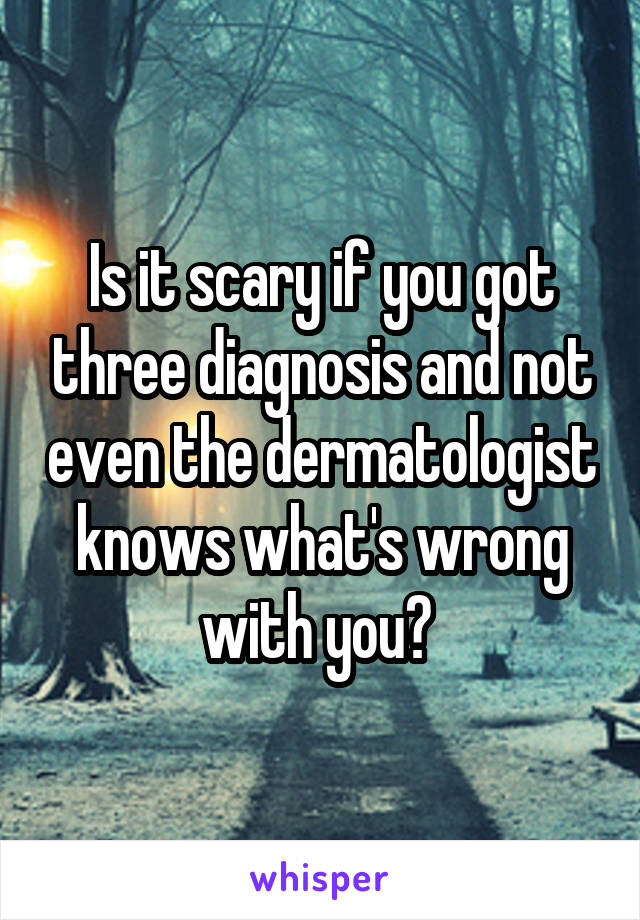 Is it scary if you got three diagnosis and not even the dermatologist knows what's wrong with you? 