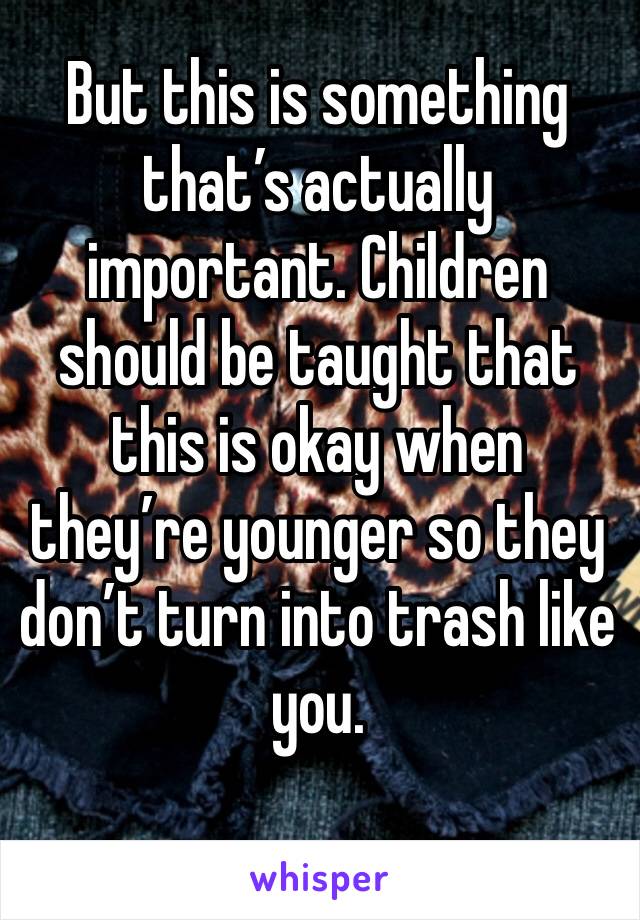 But this is something that’s actually important. Children should be taught that this is okay when they’re younger so they don’t turn into trash like you. 