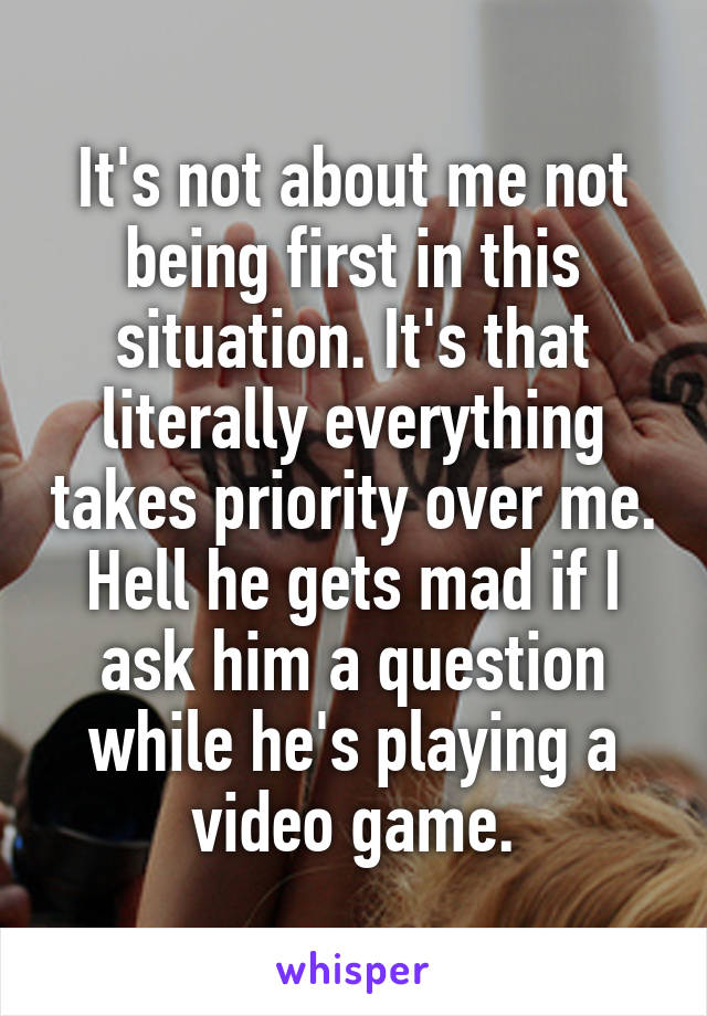 It's not about me not being first in this situation. It's that literally everything takes priority over me. Hell he gets mad if I ask him a question while he's playing a video game.