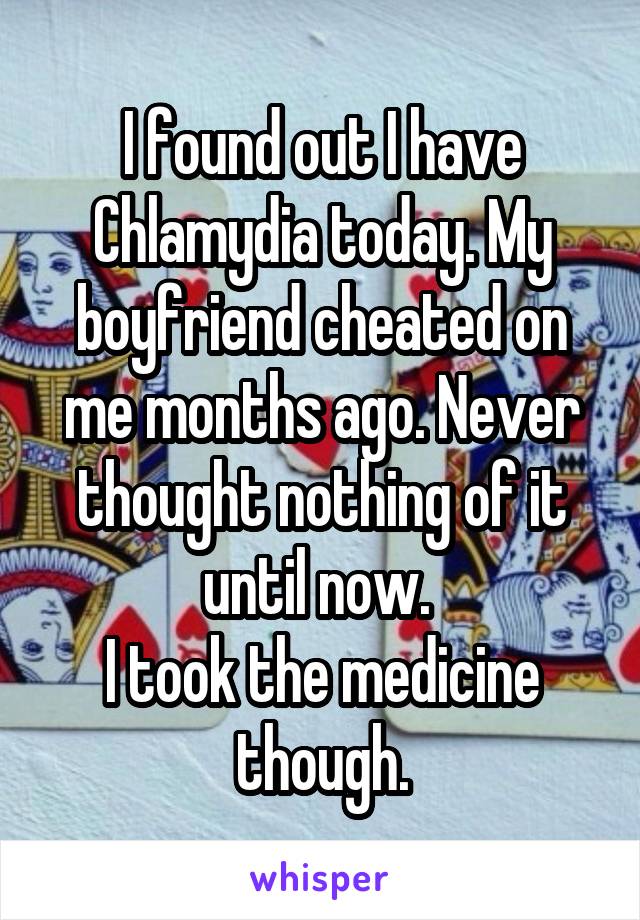 I found out I have Chlamydia today. My boyfriend cheated on me months ago. Never thought nothing of it until now. 
I took the medicine though.