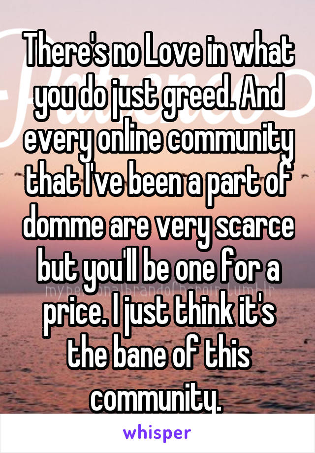 There's no Love in what you do just greed. And every online community that I've been a part of domme are very scarce but you'll be one for a price. I just think it's the bane of this community. 