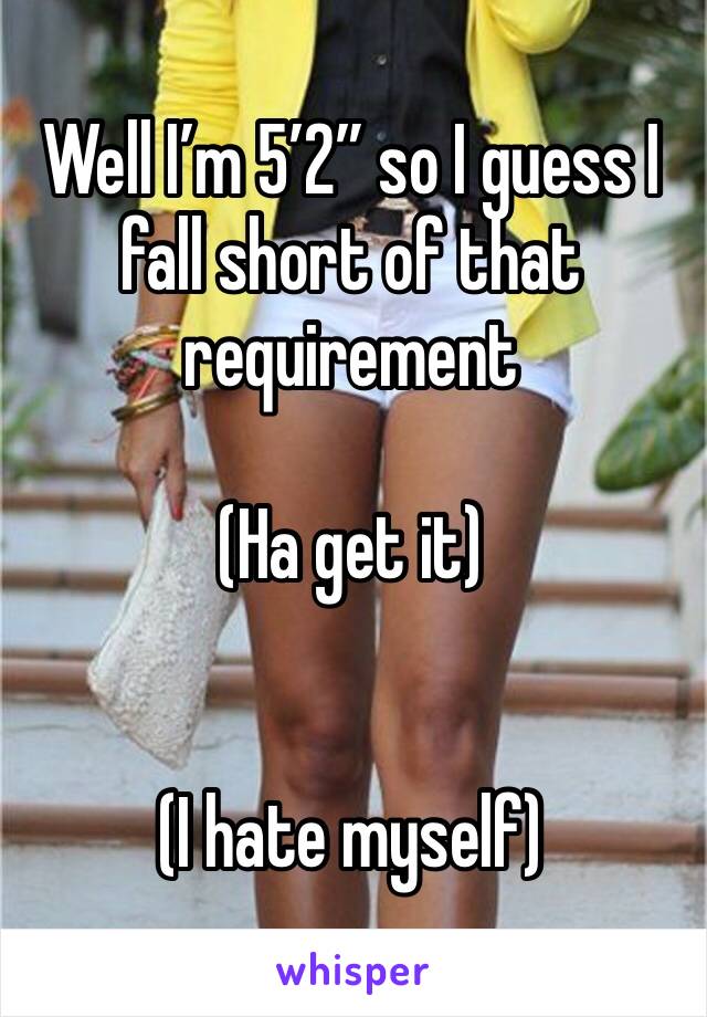 Well I’m 5’2” so I guess I fall short of that requirement

(Ha get it)


(I hate myself)