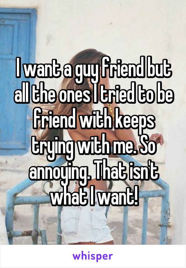 I want a guy friend but all the ones I tried to be friend with keeps trying with me. So annoying. That isn't what I want!