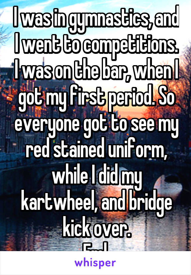 I was in gymnastics, and I went to competitions. I was on the bar, when I got my first period. So everyone got to see my red stained uniform, while I did my kartwheel, and bridge kick over.
Fml.
