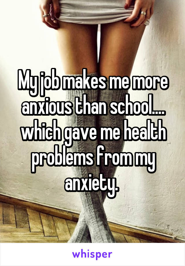 My job makes me more anxious than school.... which gave me health problems from my anxiety. 