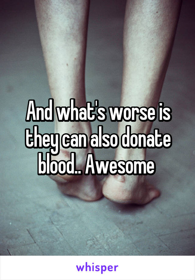 And what's worse is they can also donate blood.. Awesome 
