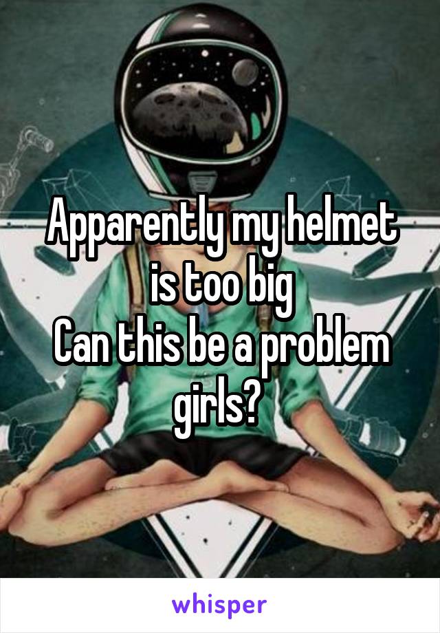 Apparently my helmet is too big
Can this be a problem girls? 