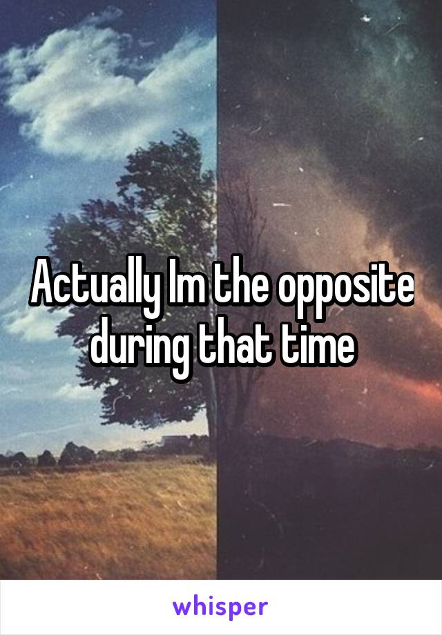 Actually Im the opposite during that time