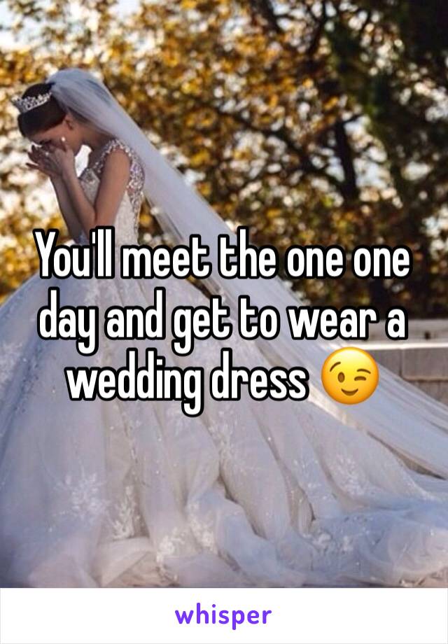 You'll meet the one one day and get to wear a wedding dress 😉