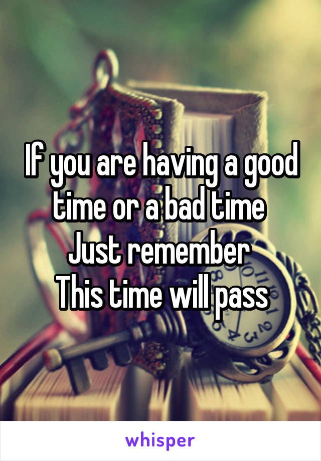 If you are having a good time or a bad time 
Just remember 
This time will pass