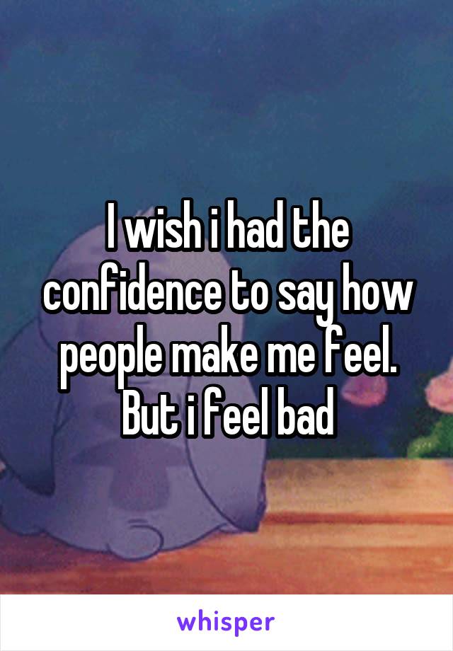 I wish i had the confidence to say how people make me feel. But i feel bad