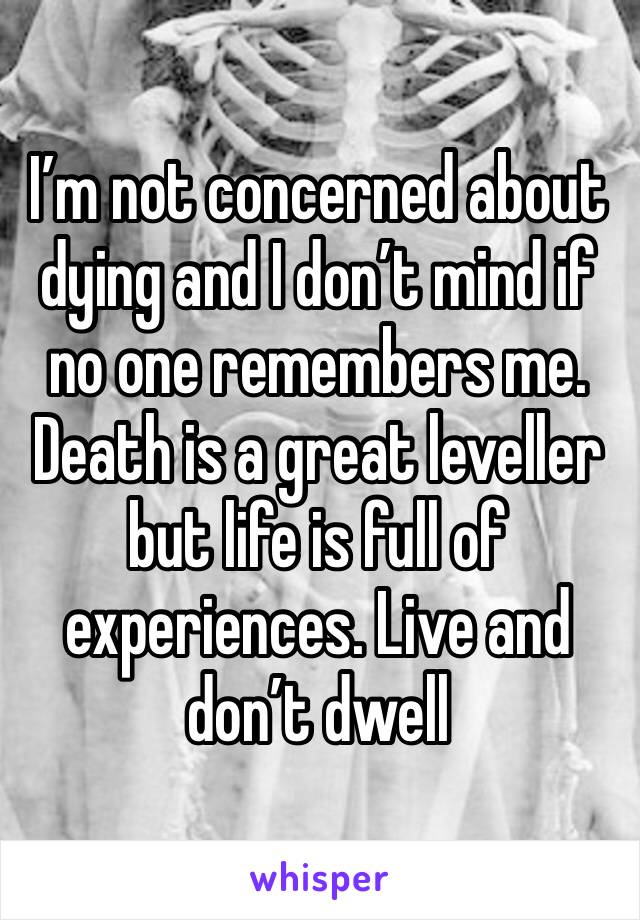 I’m not concerned about dying and I don’t mind if no one remembers me. Death is a great leveller but life is full of experiences. Live and don’t dwell