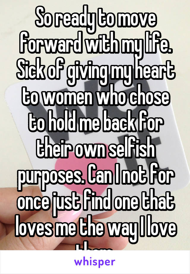 So ready to move forward with my life. Sick of giving my heart to women who chose to hold me back for their own selfish purposes. Can I not for once just find one that loves me the way I love them.