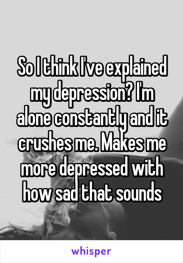 So I think I've explained my depression? I'm alone constantly and it crushes me. Makes me more depressed with how sad that sounds