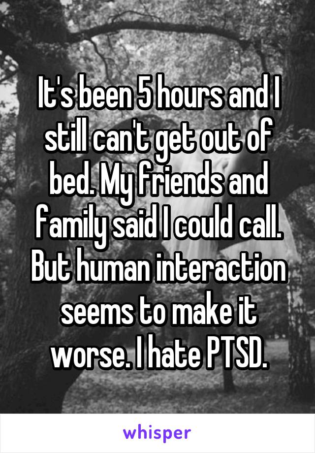 It's been 5 hours and I still can't get out of bed. My friends and family said I could call. But human interaction seems to make it worse. I hate PTSD.