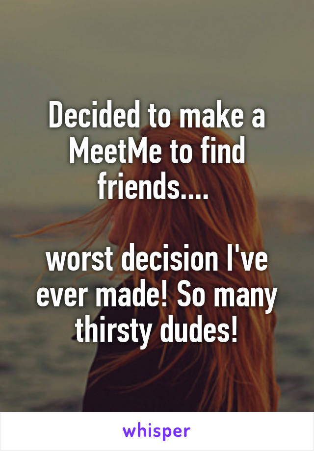 Decided to make a MeetMe to find friends.... 

worst decision I've ever made! So many thirsty dudes!