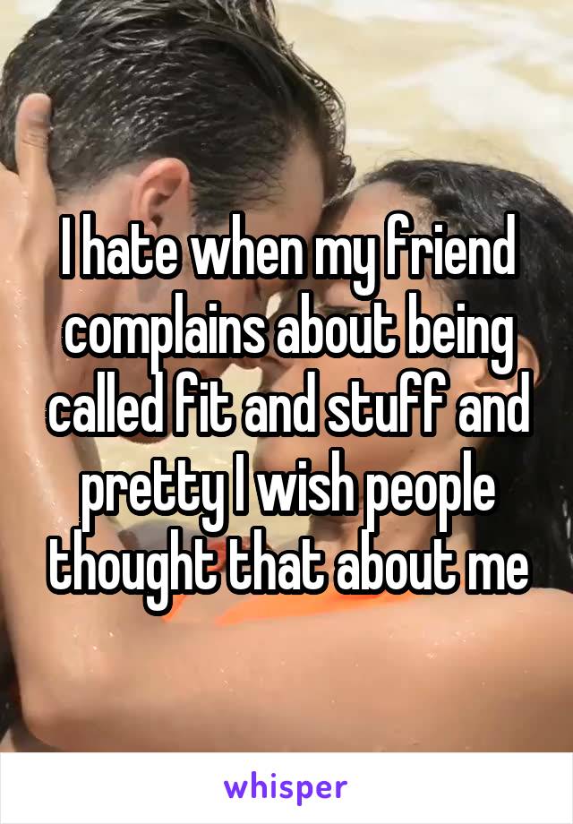 I hate when my friend complains about being called fit and stuff and pretty I wish people thought that about me