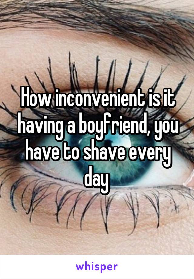 How inconvenient is it having a boyfriend, you have to shave every day 
