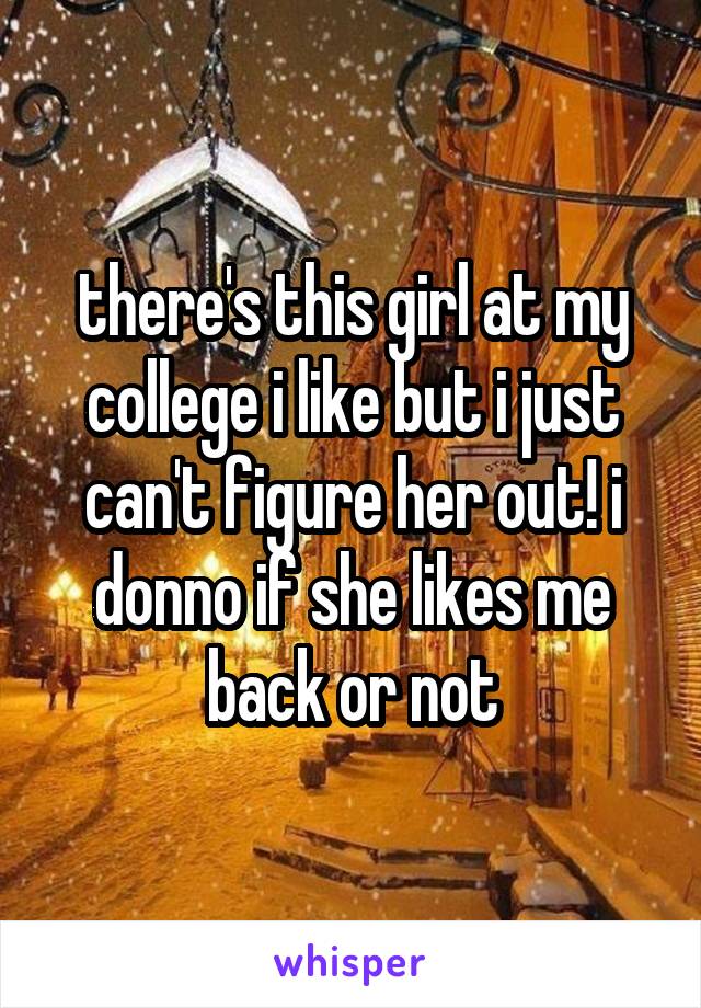 there's this girl at my college i like but i just can't figure her out! i donno if she likes me back or not