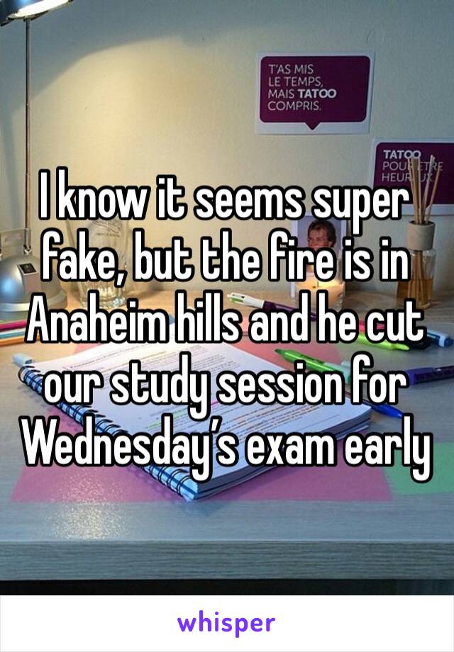 I know it seems super fake, but the fire is in Anaheim hills and he cut our study session for Wednesday’s exam early
