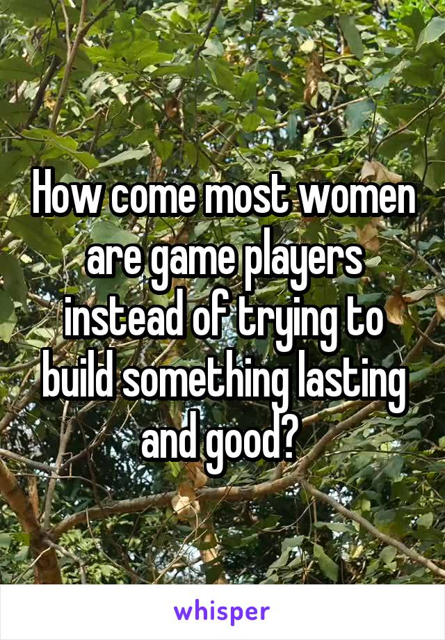 How come most women are game players instead of trying to build something lasting and good? 
