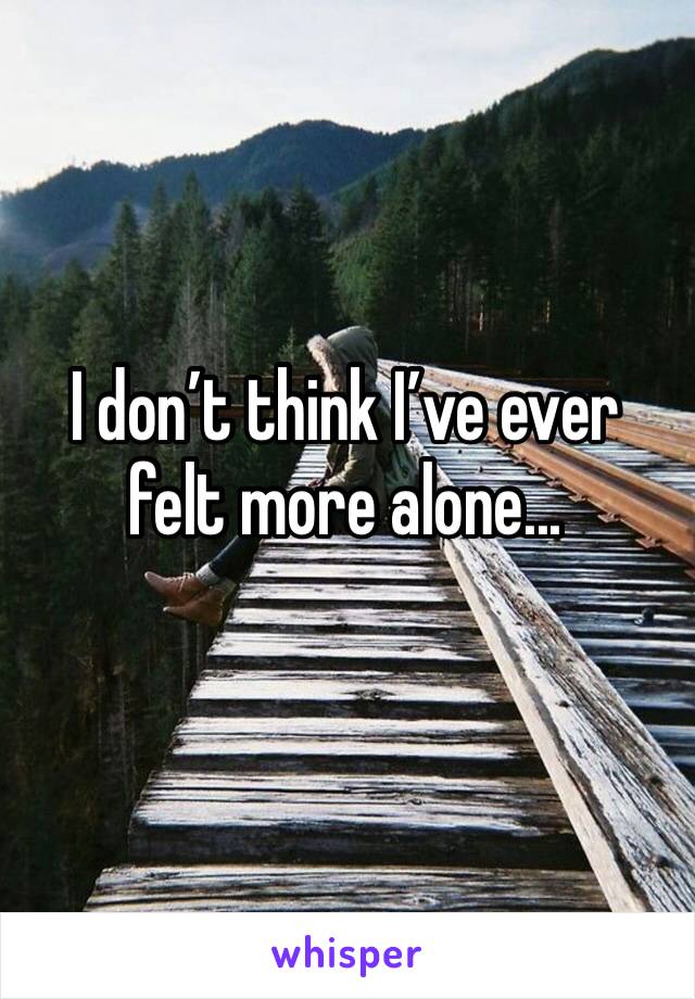 I don’t think I’ve ever felt more alone...