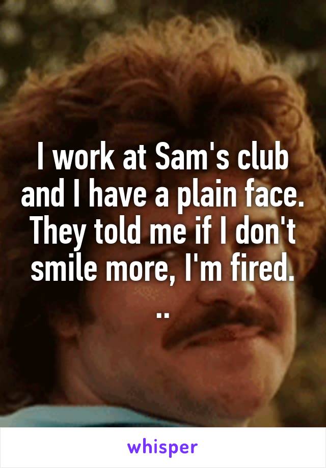 I work at Sam's club and I have a plain face. They told me if I don't smile more, I'm fired. ..