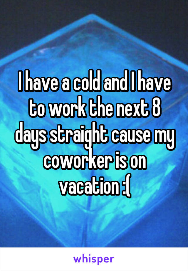 I have a cold and I have to work the next 8 days straight cause my coworker is on vacation :(