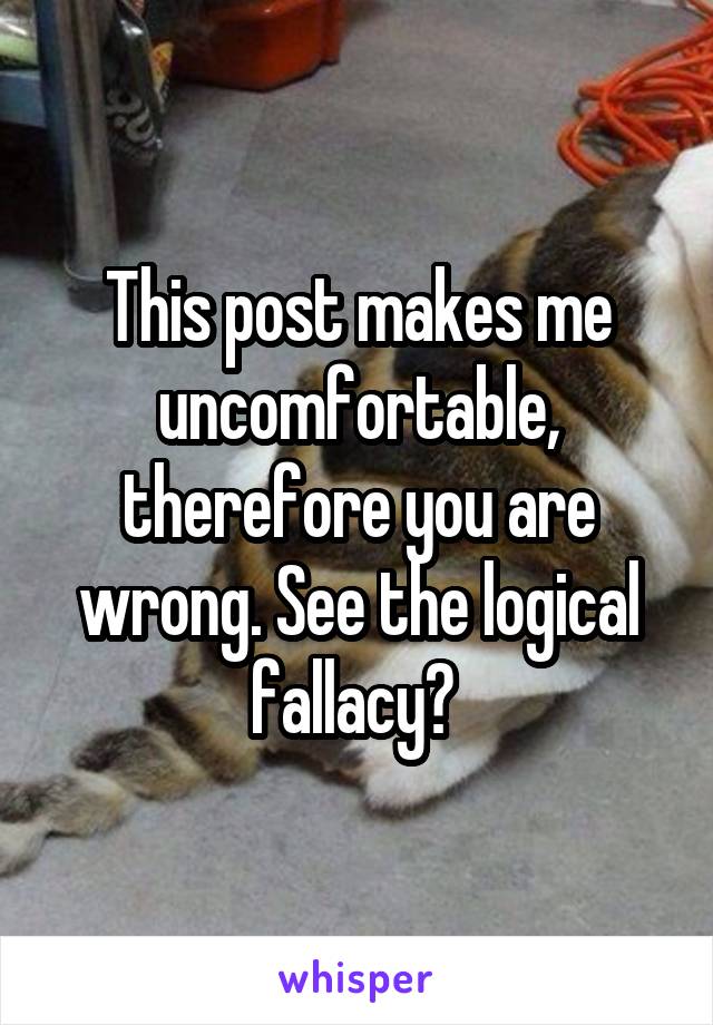 This post makes me uncomfortable, therefore you are wrong. See the logical fallacy? 
