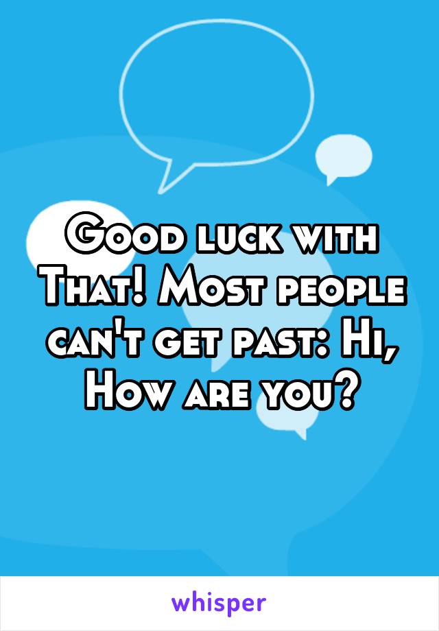 Good luck with That! Most people can't get past: Hi, How are you?