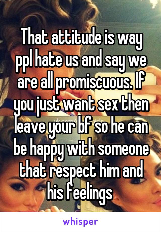 That attitude is way ppl hate us and say we are all promiscuous. If you just want sex then leave your bf so he can be happy with someone that respect him and his feelings 
