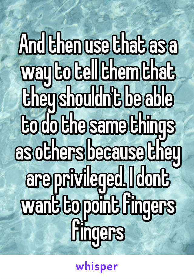And then use that as a way to tell them that they shouldn't be able to do the same things as others because they are privileged. I dont want to point fingers fingers