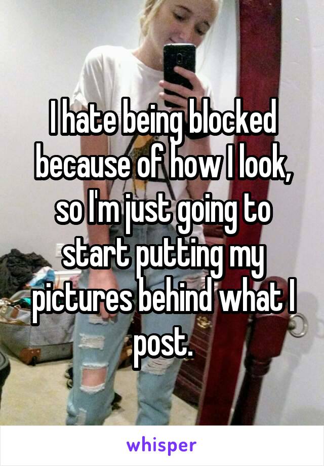 I hate being blocked because of how I look, so I'm just going to start putting my pictures behind what I post.