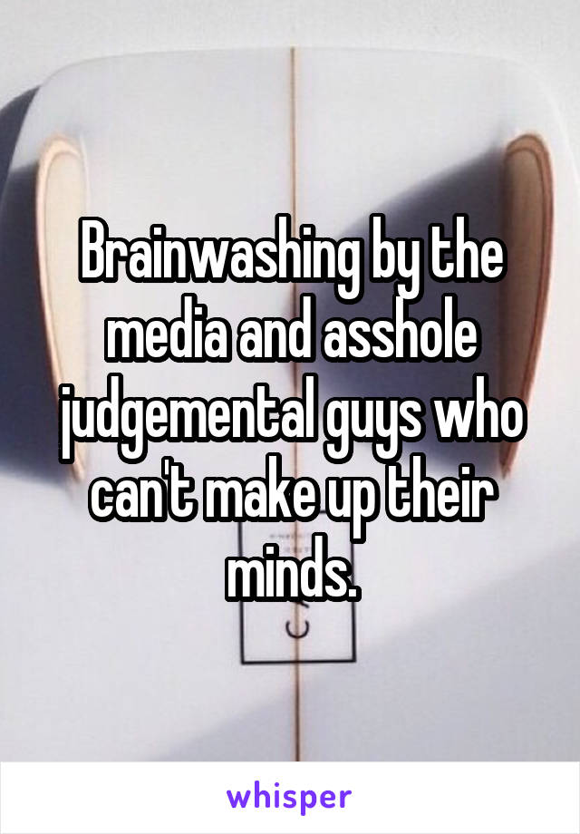 Brainwashing by the media and asshole judgemental guys who can't make up their minds.