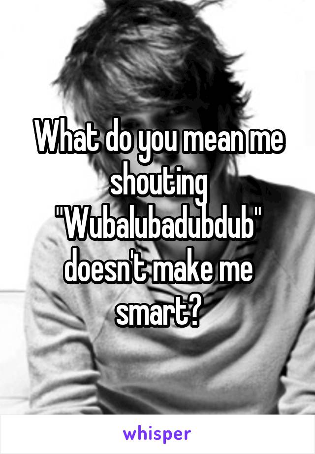What do you mean me shouting "Wubalubadubdub" doesn't make me smart?